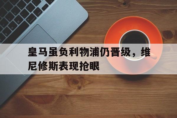 关于皇马虽负利物浦仍晋级，维尼修斯表现抢眼的信息
