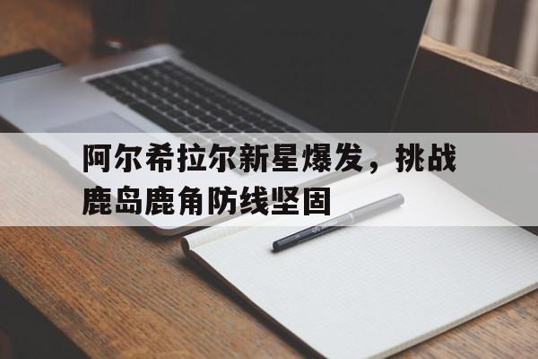 安博体育app-阿尔希拉尔新星爆发，挑战鹿岛鹿角防线坚固